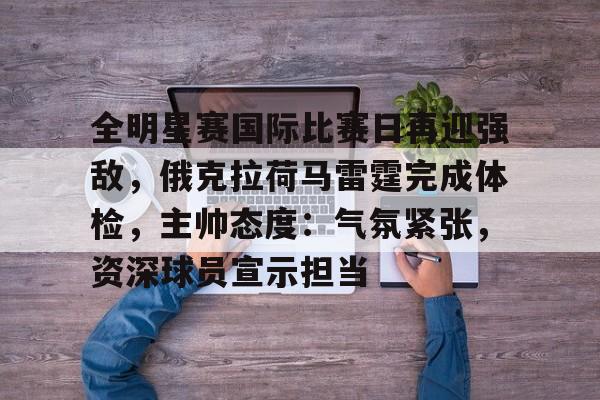 英雄联盟竞猜-全明星赛国际比赛日再迎强敌，俄克拉荷马雷霆完成体检，主帅态度：气氛紧张，资深球员宣示担当的简单介绍